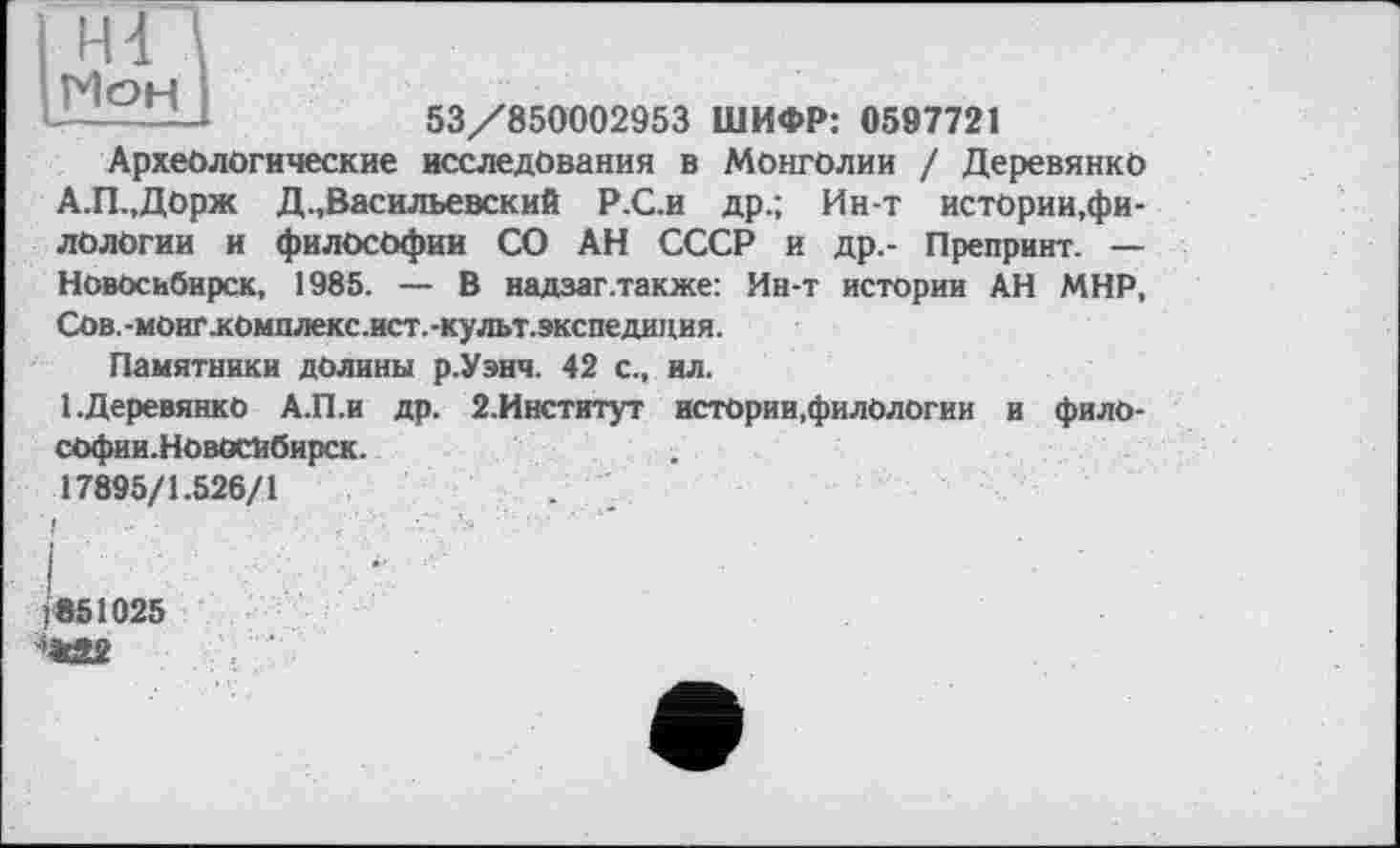 ﻿Н4 Мон
53/850002953 ШИФР: 0597721
Археологические исследования в Монголии / Деревянко А.П.,Дорж Д.,Васильевский Р.С.и др.; Ин-т истории,филологии и философии СО АН СССР и др,- Препринт. — Новосибирск, 1985. — В надзаг.также: Ин-т истории АН МНР, Сов.-монг.комплекс.ист.-культ.экспедиция.
Памятники долины р.Уэнч. 42 с., ил.
1.Деревянко А.П.И др. 2.Институт истории,филологии и философии.Новосибирск.
17895/1.526/1	. ,
j851025 'ІГ9?